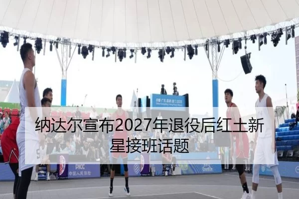纳达尔宣布2027年退役后红土新星接班话题